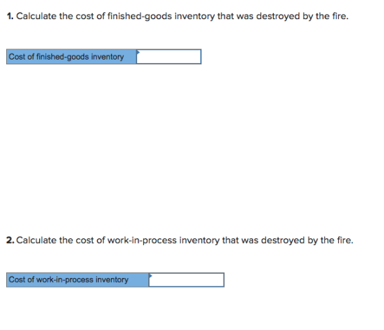 1. Calculate the cost of finished-goods inventory that was destroyed by the fire. Cost of finished-goods inventory 2.Calculate the cost of work-in-process inventory that was destroyed by the fire Cost of work-in-process inventory