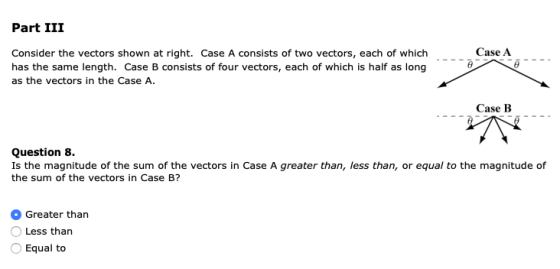 Part III Case A Consider the vectors shown at right. Case A consists of two vectors, each of which has the same length. Case B consists of four vectors, each of which is half as long as the vectors in the Case A. Case B Question 8. Is the magnitude of the sum of the vectors in Case A greater than, less than, or equal to the magnitude of the sum of the vectors in Case B? Greater than Less than Equal to