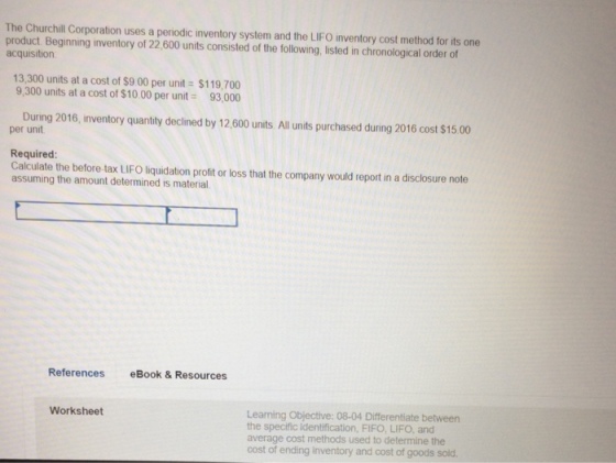 The Churchill Corporation uses a periodic inventory system and the LIFO inventory cost method for its one product. Beginning inventory of 22,600 units consisted of the following, listed in chronological order of acquisition 13,300 units at a cost of $9 00 per unit $119,700 9,300 units at a cost of $10.00 per unit 93,000 During 2016, inventory quantity declined by 12,600 units All units purchased during 2016 cost $15.00 per unit Required Calculate the before-tax LIFO liquidation profit or loss that the company would report in a disclosure note assuming the amount determined is material. References eBook & Resources Learning Objective: 08-04 Differentiate between the specific identification, FIFO, LIFO, and average cost methods used to determine the cost of ending inventory and cost of goods sold. Worksheet