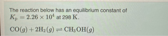 The reaction below has an equilibrium constant of Kp = 2.26 x 104 at 298 K. CO(g) + 2H2(g) = CH3 OH(9)