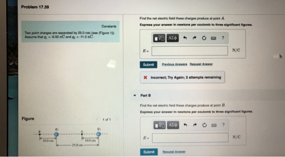 Problem 17.39 Find the net electrio fiold these charges produce at point A. Express your answer in newtons per coulomb to three significant figures. Constants Two point charges are separated by 25.0 em (see (Figure 1)). Assume that gi-6.50 nC and --11.0nC E- N/C Submit Previous Answers Request Answer X Incorrect; Try Again; 2 attempts remaining Part B Find the net electric field these charges produce at point B Express your answer in newtons per coulomb to three significant figures. Figure 1 of 1 41 42 N/C 100 cm 10.0 cm 25.0 cm Submit Reasest Answer