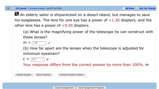 9. 0.5/1 points | Previous Answers SerCP7 25.P028 My Notes Ask Your Teacher 2 An elderly sailor is shipwrecked on a desert island, but manages to save his eyeglasses. The lens for one eye has a power of +1.20 diopters, and the other lens has a power of +9.20 diopters (a) What is the magnifying power of the telescope he can construct with these lenses? m = 17.67 (b) How far apart are the lenses when the telescope is adjusted for minimum eyestrain? L= 2.77 Your response differs from the correct answer by more than 100%, m Save Progress Practice Another Version Submit Answer Save Progress Submit Assignment Save Assignment Progress