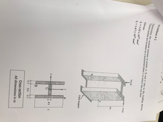 Problem # 2 Thesrmine the normal stresses at points A, B and C due to the loading shown. I, - 1.32 x 1010mm points are located on a horizontal plane 2 m below the top face. 100 kN I-1.67 x 1010 mm 70 kN 2m Fuxed Support 0.1 1 0.1 0.4 0.1 Cross section All dimensions in m