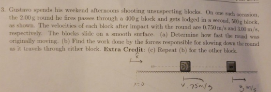 3. Gustavo spends his weekend afternoons shooting unsuspecting blocks. On one such oc the 2.00g round he fires passes through a 400 g block and gets lodged in a second, 500g block. as shown. The velocities of each block after impact with the round are 0.750 m/s and 3.00m/s respectively. The blocks slide on a smooth surface. (a) Determine how fast the round was originally moving. (b) Find the work done by the forces responsible for slowing down the round as it travels through either block. Extra Credit: (c) Repeat (b) for the other block.