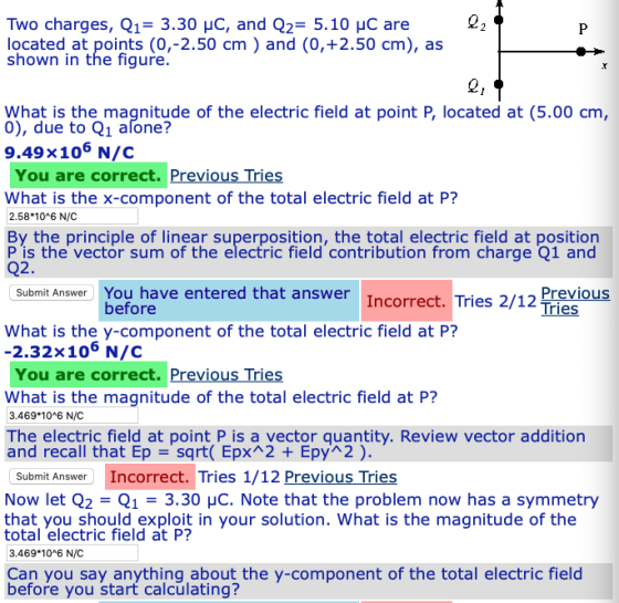 Two charges, Q13.30 HC, and Q2 5.10 HC are located at points (0,-2.50 cm) and (0,+2.50 cm), as shown in the figure What is the magnitude of the electric field at point P, located at (5.00 cm due to Q1 afone? 9.49x106 N/C You are correct. Previous Tries What is the x-component of the total electric field at P? 2.58 10 6 N/C By the principle of linear superposition, the total electric field at position P is the vector sum of the electric field contribution from charge Q1 and Q2. Previ Tries Submit Answer You have entered that answer Incorrect. Tries 2/12 before What is the y-component of the total electric field at P? -2.32x106 N/c You are correct. Previous Tries What is the magnitude of the total electric field at P? 3.469 10*6 N/C The electric field at point P is a vector quantity. Review vector addition and recall that Ep =sqrt( EpXR2 + Ерућ2 ) Submit Answer Incorrect. Tries 1/12 Previous Tries Now let Q2 Q13.30 HC. Note that the problem now has a symmetry that you should exploit in your solution. What is the magnitude of the total electric field at P? 3.469 10*6 N/C Can you say anything about the y-component of the total electric field before you start calculating?