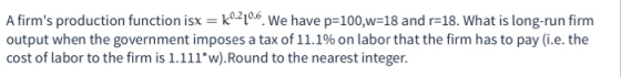 A firms production function isx = k0-220.6. We have p=100,w=18 and r=18. What is long-run firm output when the government im