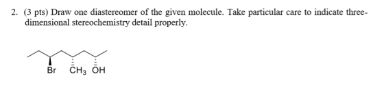 2. (3 pts) Draw one diastereomer of the given molecule. Take particular care to indicate three- dimensional stereochemistry d