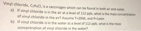 Vinyl chloride, C2HaCl, is a carcinogen which can be found in both air and water. a) If vinyl chloride is in the air at a level of 112 ppb, what is the mass concentration of vinyl chloride in the air? Assume T-293K, and P-1atm b) If vinyl chloride is in the water at a level of 112 ppb, what is the mas concentration of vinyl chloride in the water?
