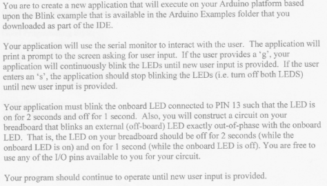 based You are to create a new application that will execute on your Arduino platform upon the Blink example that is available in the Arduino Examples folder that you downloaded as part of the IDE Your application will use the serial monitor to interact with the user. The application will print a prompt to the screen asking for user input. If the user provides a g, your application will continuously blink the LEDs until new user input is provided. If the user enters an s, the application should stop blinking the LEDs (i.e. turn off both LEDS) until new user input is provided. Your application must blink the onboard LED connected to PIN 13 such that the LED is on for 2 seconds and off for 1 second. Also, you will construct a circuit on your breadboard that blinks an external (off-board) LED exactly out-of-phase with the onboard LED. That is, the LED on your breadboard should be off for 2 seconds (while the onboard LED is on) and on for 1 second (while the onboard LED is off). You are free to use any of the L/O pins available to you for your circuit Your program should continue to operate until new user input is provided.