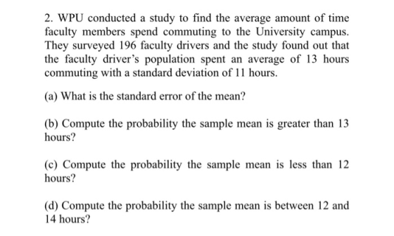 2. WPU conducted a study to find the average amount of time faculty members spend commuting to the University campus. They surveyed 196 faculty drivers and the study found out that the faculty drivers population spent an average of 13 hours commuting with a standard deviation of 11 hours. (a) What is the standard error of the mean? (b) Compute the probability the sample mean is greater than 13 hours? (c) Compute the probability the sample mean is less than 12 hours? (d) Compute the probability the sample mean is between 12 and 14 hours?