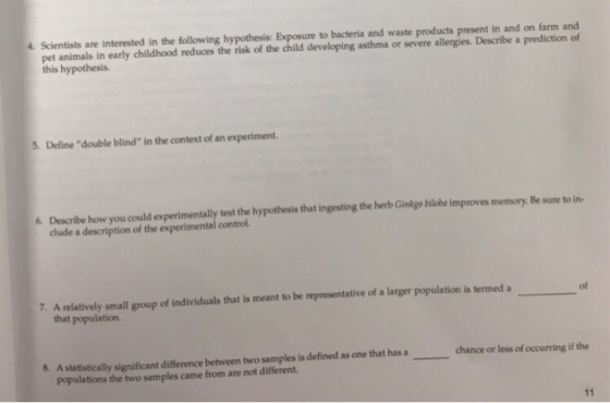 4. Scientists are interested in the following hypothesis: Exposure to bacteria and waste products present in and on farm and pet animals in early childhood reduces the risk of the child developing asthma or severe allergies. Describe a prediction of this hypothesis 5. Define double blind in the context of an experiment. 6. Describe how you could experimentally test the hypothesis that ingesting the herb Ginkyo bilobs improves memory. Be sure to in- clude a description of the experimental control. of 7. A relatively small group of individuals that is meant to be representative of a larger population is termed a that population. 8. A statistically significant difference between two samples is defined as one that has a chance or less of occurring if the populations the two samples came from are not different.