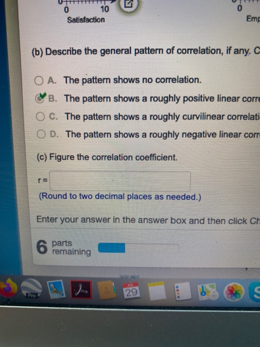 0 0 10 Satisfaction Emg (b) Describe the general pattern of correlation, if any. O A. The pattern shows no correlation. B. Th