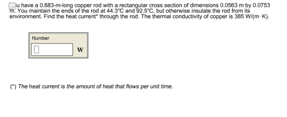 u have a 0.883-m-long copper rod with a rectangular cross section of dimensions 0.0563 m by 0.0753 m. You maintain the ends of the rod at 44.3°C and 92.5°C, but otherwise insulate the rod from its environment. Find the heat current* through the rod. The thermal conductivity of copper is 385 W/(m K) Number ) The heat current is the amount of heat that flows per unit time.