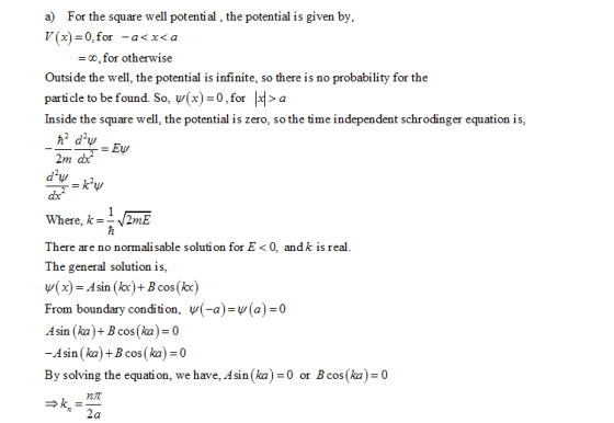a) For the square well potential, the potential is given by, 7(x)=0,for-a<x<a -oo, for otherwise Outsi de the well, the potential is infinite, so there is no probability for the particle to be found. So, (x)-0,for >a Inside the square well, the potential is zero, so the time independent schrodinger equation is, Where, k =-J2mL There are no normali sable solution for E < 0, andk is real The general solution is, ψ(x)=Asin (kx)+8cos(kx) From boundary condition, ψ(-a)-v(a)-0 sin (ka)+B cos(ka)-0 -Asin (ka) +B cos(ka) By solving the equation, we have, Asin (ka0 or Bcos(ka) 0