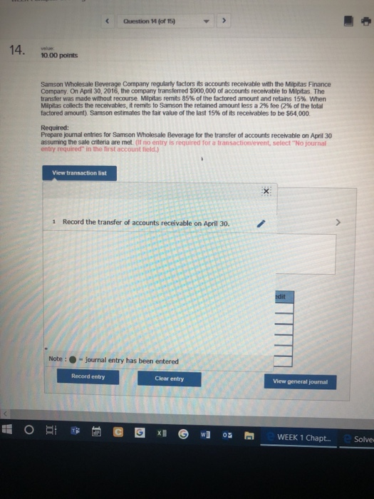 Question ห(of 5) 10.00 points Samson Wholesale Beverage Company regularly factors its accounts receivable with the Milpitas Finance Company. On April 30, 2016, the company transferred $900,000 of accounts receivable to Milpitas. The transfer was made without recourse Milpitas remits 85% of the tactored amount and retans 15%, when Milpitas collects the recevables. it remits to Samson the retained amount less a 2% fee (2% of the total factored amount). Samson estimates the far value or the last 15% of its receivables to be S64.000 Required: Prepare journal entries for Samson Wholesale Beverage for the transfer of accounts recelvable on April 30 assuming the sale crteria are met. of no entry is required for a transactionlevent, selectNo journal entry required in the first account field.) View transaction list 1 Record the transfer of accounts receivable on April 30 Note:-journal entry has been entered Record entry Clear entry View general journal
