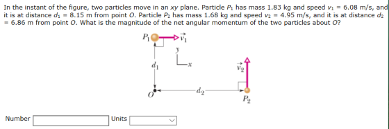 In the instant of the figure, two particles move in an xy plane. Particle Pi has mass 1.83 kg and speed vi-6.08 m/s, and it is at distance d1 = 8.15 m from point O. Particle P2 has mass 1.68 kg and speed v2 = 4.95 m/s, and it is at distance d2 6.86 m from point o. what is the magnitude of the net angular momentum of the two particles about Pi P2 Number Units