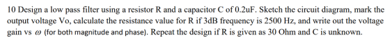 10 Design a low pass filter using a resistor R and a capacitor C of 0.2uF. Sketch the circuit diagram, mark thoe output voltage Vo, calculate the resistance value for R if 3dB frequency is 2500 Hz, and write out the voltage gain vs ω (for both magnitude and phase). Repeat the design if R is given as 30 Ohm and C is unknown.