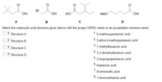 Br он онно Meo он Match the carboxylic acid structure given above with the proper IUPAC name or an acceptable common name. Structure A Structure B Structure Structure D 1.5-methoxypentanoic acid 2. 3-ethyl-4-methylpentanoic acid 3.7-methylhexanoic acid 4 3,3-dimethylbutanoic acid 3-isopropylpentanoic acid 6 heptanoic acid bromoacetic acid -bromoethanoic acid