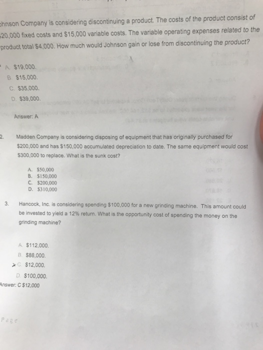 hnson Company is considering discontinuing a product. The costs of the product consist of 20,000 fixed costs and $15,000 variable costs. The variable operating expenses related to the product total $4,000. How much would Johnson gain or lose from discontinuing the product? A $19,000. ? $15,000. C. $35,000. D. $39,000. Answer: A 2 Madden Company is considering disposing of equipment that has originally purchased for $200,000 and has $150,000 accumulated depreciation to date. The same equipment would cost $300,000 to replace. What is the sunk cost? A. $50,000 B. $150,000 C. $200,000 D. $310,000 3 Hancock, Inc. is considering spending $100,000 for a new grinding machine. This amount could be invested to yield a 12% return. What is the opportunity cost of spending the money on the grinding machine? A $112,000. B S88.000. C $12,000 D $100,000. Answer: C $12,000