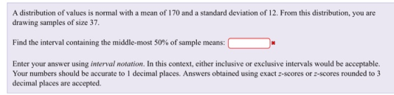 A distribution of values is normal with a mean of 170 and a standard deviation of 12. From this distribution, you are dra wing samples of size 37. Find the interval containing the middle-most 50% of sample means Enter your answer using interval notation. In this context, either inclusive or exclusive intervals would be acceptable. Your numbers should be accurate to 1 decimal places. Answers obtained using exact z-scores or z-scores rounded to 3 decimal places are accepted.