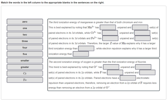 Match the words in the left column to the appropriate blanks in the sentences on the right. zero The third ionization energy of manganese is greater than that of both chromium and iron This is best explained by noting that Mn2+ has paired electrons in its 3d orbitals, while Cr2+ has of paired electrons in its 3d orbitals and Fe2+ has of paired electrons in its 3d orbitals. Therefore, the larger Z value of Mn explains why it has a larger third ionization energy than ionization energy than unpaired and set(s) of set(s) set(s) one unpaired and two unpaired and three four , while electron repulsion explains why it has a larger third five smaller The second ionization energy of oxygen is greater than the first ionization energy of fluorine This trend is best explained by noting that O+ has set(s) of paired electrons in its 2p orbitals, while F has set(s) of paired electrons in its 2p orbitals. Paired electrons have a repulsion than unpaired electrons, therefore, removing an electron from a 2p orbital of F requires less energy than removing an electron from a 2p orbital of O greater unpaired and Cr unpaired and electrostatic