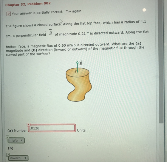 Chapter 32, Problem 002 Your answer is partially correct. Try again. The figure shows a closed surface. Along the flat top face, which has a radius of 4.1 cm, a perpendicular field 8 of magnitude 0.21 T is directed outward. Along the flat bottom face, a magnetic flux of 0.60 mWb is directed outward. What are the (a) magnitude and (b) direction (inward or outward) of the magnetic flux through the curved part of the surface? (a) Number L0126 Units mWb v inward