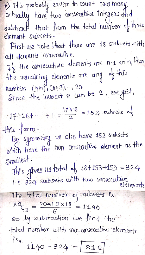 s wo babl easiem to count hoo m ave two conse subtracf hat rom the total number th ree element Subsets Pirst ue note het thu ane 18 subseh uoith all elements conseceuie I the consecutive elementy qre n-1 an n, han e.anaining element are any ince the lowsest n can be 2, uee 3),, 20 +16+-..+1=17218-15 this ar. = _ =153 subse 6 mmeny e also have 153 suksets twhich have the hon-conseve element as the Smallest i- e. 824 subsets with tuoo consecutive The total number a subsets fs 20x19 x 18 6 20 1146 3 so by subttacion we find the total numben with no-cansecutiho element 1140-324.-I 816