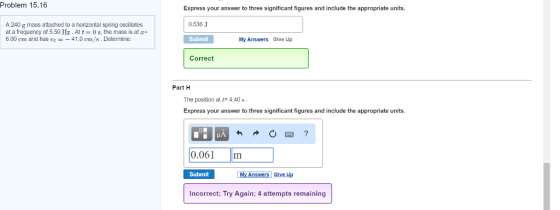 Problem 15.16 A240 g mass attached to a horizontal spring oscillates at a frequency of 5.50 Hz. Att 08, the mass is at z 6.00 cm and has 41.0 cm/s Determine: Express your answer to three significant figures and include the appropriate units. 0.536 J Submit My Answers Give Up Correct Part H The position a t 4.40 s Express your answer to three significant figures and include the appropriate units. 0.061 m Submit My Answers Give up Incorrect; Try Again; 4 attempts remaining