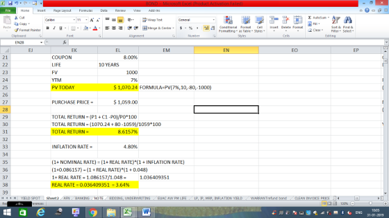 Home nert Page Layout Formulas Data Review View dd-Ins Cut Σ AutoSum ー E ゴWrap Text General ta copy. в 1 프 .-. a-Δ. : r_一 逻锂函Merge & Center. $ % , to: conditional Format eCell Insert Delete Format Paste Sort &Find & 2 ClearFe Select Editing Format Painter Formatting, as Table w styles. Styles ▼ ㆆ ▼ Clipboard Font Alignment Number Cells EN28 EJ EK EL EM EN EO EP 21 COUPON LIFE FV YTM PV TODAY 8.00% 10 YEARS 23 24 25 26 27 28 29 30 31 32 1000 7% $1,070.24 FORMULA-PV(796, 10,-80,-1000) PURCHASE PRICE- $1,059.00 TOTAL RETURN (P1+ C1 -PO)/Po 100 TOTAL RETURN = (1070.24 + 80-1059)/1059 100 TOTAL RETURN 8.6157% INFLATION RATE 4.80% 34 35 36 37 38 39 (1+ NOMINAL RATE) (1+ REAL RATE) *(1 INFLATION RATE) (1+0.086157) (1REAL RATE) (1 0.048) 1 REAL RATE 1.086157/1.0481.036409351 REAL RATE = 0.036409351 = 3.64% YIELD SPOT Sheet2 AFN BANKING NOTE BIDDING, UNDERWRITING EUAC AW PM LIFE LP I MRP. INFLATION YIELD WARRANT fund bond CLEAN INVOICE PRICE LI 0:05 31-01-2019