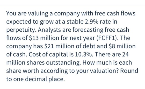 You are valuing a company with free cash flows expected to grow at a stable 2.9% rate in perpetuity. Analysts are forecasting