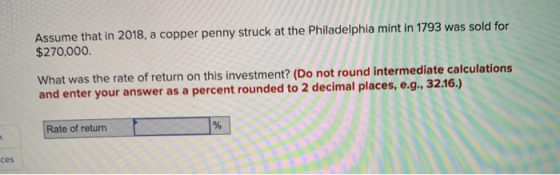 Assume that in 2018, a copper penny struck at the Philadelphia mint in 1793 was sold for $270,000 What was the rate of return
