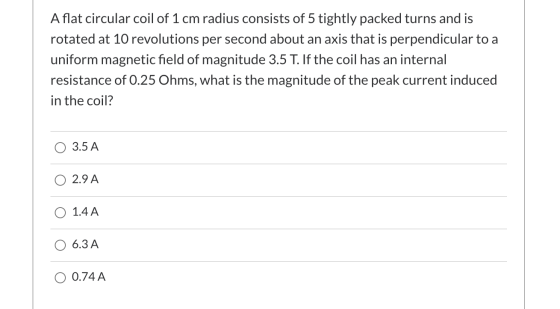 A flat circular coil of 1 cm radius consists of 5 tightly packed turns and is rotated at 10 revolutions per second about an a