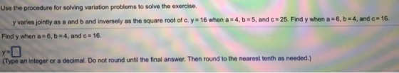 Use the procedure for solving variation problems to solve the exercise. yvanes jointly as a and b and inversely as the square root of c. y = 16 when a24. b-5, and c-25. Find y when a-6, b+4, and c-16. Find y when a 6, b 4, and c- 16 (Type an integer or a decimal. Do not round until the final answer. Then round to the nearest tenth as needed.)