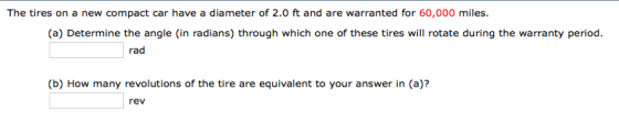 The tires on a new compact car have a diameter of 2.0 ft and are warranted for 60,000 miles. (a) Determine the angle (in radians) through which one of these tires will rotate during the warranty period (b) How many revolutions of the tire are equivalent to your answer in (a)? rev