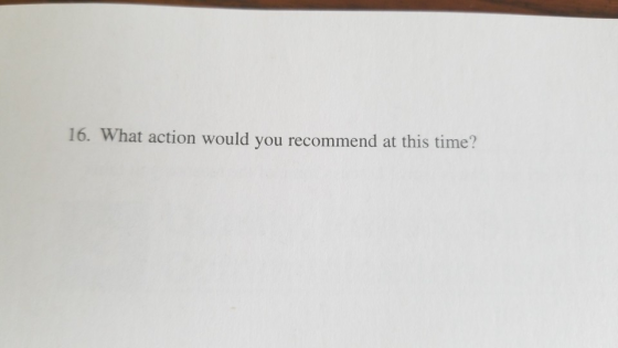 16. What action would you recommend at this time?