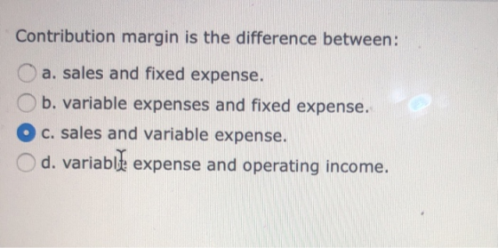 Contribution margin is the difference between: O a. sales and fixed expense. O b. variable expenses and fixed expense. O c. s