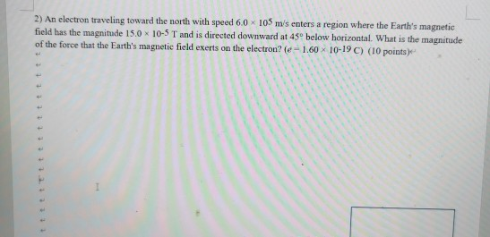 2) An electron traveling toward the north with speed 6.0 * 105 ms enters a region where the Earths magnetic field has the m