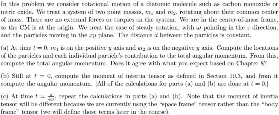 In this problem we consider rotational motion of a diatomic molecule such as carbon monoxide or nitric oxide. We treat a system of two point masses, mi and m2, rotating about their common center of mass. There are no external forces or torques on the system. We are in the center-of-mass frame, so the CM is at the origin. We treat the case of steady rotation, with w pointing in the z direction, and the particles moving in the ry plane. The distance d between the particles is constant. (a) At time t = 0, m 1 is on the positive y axis and m2 is on the negative y axis. Compute the locations of the particles and each individual particles contribution to the total angular momentum. From this, compute the total angular momentum. Does it agree with what you expect based on Chapter 8? (b) Still at t = 0, compute the moment of intertia tensor as defined in Section 10.3, and from it compute the angular momentum. All of the calculations for parts (a) and (b) are done at (c) At time t repeat the calculations in parts (a) and (b). Note that the moment of inertia tensor will be different because we are currently using the space frame tensor rather than the body frame tensor (we will define those terms later in the course)