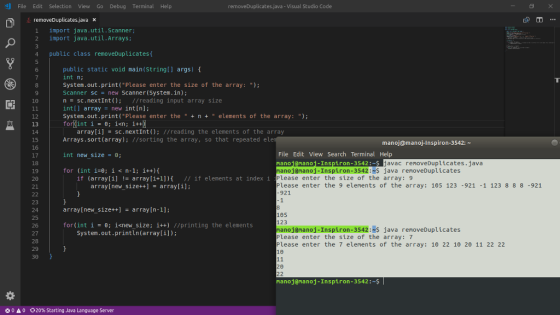 File Edit Selection View Go Debug Terminal Help removeDuplicates,java-Visual Studio Code removeDuplicates.java x 1 import java.util.scanner; 2 import java.util.Arrays; 4 public class removeDuplicatest public static void main(String[] args) [ int n System.out.print(Please enter the size of the array: Scanner scnew Scanner (System.in); nsc.nextInt) //reading input array size intl array new int[n]: System.out.print(Please enter the +n+ elements of the array:) 10 12 array[i] sc.nextInt) //reading the elements of the array 14 15 16 Arrays.sort(array); //sorting the array, so that repeated ele manoj@manoj-Inspiron-3542: File Edit View Search Terminal Help manoiananoi-Inspiron-3542: S nanoj@nanoj-Inspiron-3542 :#5 java removeDuplicates Please enter the size of the array: 9 Please enter the 9 elements of the array: 105 123 -921 -1 123 8 88 -921 int new size = θ javac renoveDuplicates.java for (int i-0; i<n-l; i++)1 19 20 21 if (array[1] != array[1+1)){ // if elements at index i array[new_size++array[i] 921 23 24 25 26 array[new_size++array [n-1]; 105 123 nanoj@nanoj-Inspiron-3542 :#5 java renoveDuplicates Please enter the size of the array: 7 Please enter the 7 ele ents of the array: 10 22 10 20 11 22 22 10 for(int i ; inew_size; i++) //printing the elements System.out.println (array[i]); 28 29 manoj@nanoj-Inspiron-3542 * 0 A 0 20% starting Java Language Server