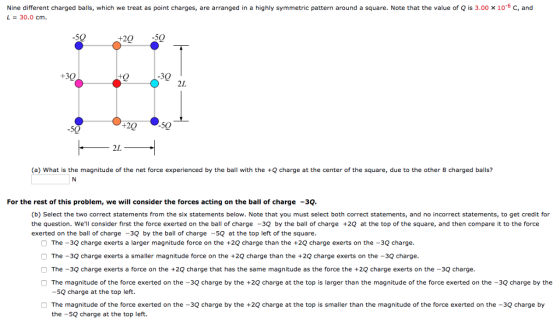 Nine different charged balls, which we treat as point charges, are arranged in a highly symmetric pattern around a square. Note that the value of Q is 3.00 × 10-6 C, and -30.0 cm 5Q 20 50 30 2L +20 50 -50 2L (a) What is the magnitude of the net force experienced by the ball with the +Q charge at the center of the square, due to the other 8 charged balls? For the rest of this problem, we will consider the forces acting on the ball of charge 3Q. (b) Select the two correct statements from the six statements below. Note that you must select both correct statements, and no incorrect statements, to get credit for the question. Well consider first the force exerted on the ball of charge -3Q by the ball of charge +2Q at the top of the square, and then compare it to the force exerted on the ball of charge -3Q by the ball of charge -5Q at the top left of the square. The -3Q charge exerts a larger magnitude force on the +2Q charge than the +2Q charge exerts on the -3Q charge. O The -3Q charge exerts a smaller magnitude force on the +2Q charge than the +2Q charge exerts on the -3Q charge. The-3Q charge exerts a force on the +2Q charge that has the same magnitude as the force the +2Q charge exerts on the -3Q charge. The magnitude of the force exerted on the -3Q charge by the +2Q charge at the top is larger than the magnitude of the force exerted on the -3Q charge by the -sQ charge at the top left. The magnitude of the force exerted on the -3Q charge by the charge at the topis sler than the magnitude of the force exerted on the-30 charge by the-5Q charge at the top left.