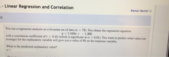 - Linear Regression and Correlation Kamal Hamid 15 You run a regression analysis on a bivariate set of data (n 73). You obtain the regression equation = 1.5422+-1.366 with a correlation coefficient of r = 0.45 (which is signifi average) for the explanatory variable will give you a value of 80 on the res cant at α = 0.01). You want to predict what value (on What is the predicted explanatory value?
