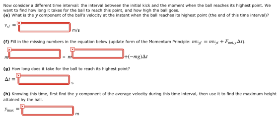 Now consider a different time interval: the interval between the initial kick and the moment when the ball reaches its highest point. We want to find how long it takes for the ball to reach this point, and how high the ball goes. (e) What is the y component of the balls velocity at the instant when the ball reaches its highest point (the end of this time interval)? m/s (f) Fill in the missing numbers in the equation below (update form of the Momentum Principle: mVyf-mVyì + F.iet, у//) (-mg)At (g) How long does it take for the ball to reach its highest point? (h) Knowing this time, first find the y component of the average velocity during this time interval, then use it to find the maximum height attained by the ball утах