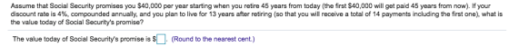 Assume that Social Security promises you $40,000 per year starting when you retire 45 years from today (the first $40,000 will get paid 45 years from now). If your discount rate is 4%, compounded annually, and you plan to live for 13 years after retiring (so that you will receive a total of 14 payments including the first one), what is the value today of Social Securitys promise? The value today of Social Securitys promise is S(Round to the nearest cent.)