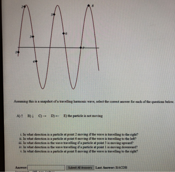 3 Assuming this is a snapshot of a travelling harmonic wave, select the correct answer for each of the questions below A)↑ B)↓ C)→ D- E)the particle is not moving i. In what direction is a particle at point 2 moving if the wave is travelling to the right? ii. In what direction is a particle at point 6 moving if the wave is travelling to the left? ii. In what direction is the wave travelling if a particle at point 5 is moving upward? iv. In what direction is the wave travelling if a particle at point 1 is moving downward? v. In what direction is a particle at point 8 moving if the wave is travelling to the right? Answer: Submit All Answers Last Answer: BACDB