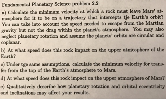 Fundamental Planetary Science problem 2.2 a) Calculate the minimum velocity at which a rock must leave Mars at- mosphere for it to be on a trajectory that intercepts tje Earths orbit? You can take into account the speed needed to escape from the Martian gravity but not the drag within the planets atmosphere. You may also neglect planetary rotation and assume the planets orbits are circular and coplanar. b) At what speed does this rock impact on the upper atmosphere of the Earth? c) Under tge same assumptions. calculate the minimum velocity for trans- fer from the top of the Earths atmosphere to Mars. d) At what speed does this rock impact on the upper atmosphere of Mars? e) Qualitatively describe how planetary rotation and orbital eccentricity and inclinations may affect your results.