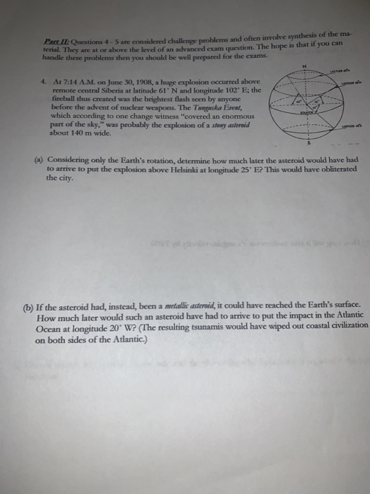terial. They are at or above the level of an advanced exam question. The hope is that if you can handle these problems then you should be well prepared for the exams. s 4-5 are considered challenge problems and often involve synthesis of the ma- 4. At 7:14 A.M. on June 30, 1908, a huge exsplosion occurred above remote central Siberia at latitude 61 N and longitude 102 E; the fireball thus created was the brightest flash seen by anyone before the advent of nuclear weapons. The Tnnguska Ervent which according to one change witness covered an enormous part of the sky, was probably the explosion of a stogy asteroid about 140 m wide. (a) Considering only the Earths rotation, determine how much later the asteroid would have had to arrive to put the explosion above Helsinki at longitudle 25 E? This would have obliterated the city. (b) If the asteroid had, instead, been a metallic asteroid, it could have reached the Earths surface. How much later would such an asteroid have had to arrive to put the impact in the Atlantic Ocan at longitude 20 w? (the resulting tsunamis would have wiped out coastal divilization on both sides of the Atlantic.)