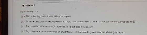 QUESTION 2 Exposure/impact is a. The probability that a threat will come to pass b. Processes and procedures implemented to p