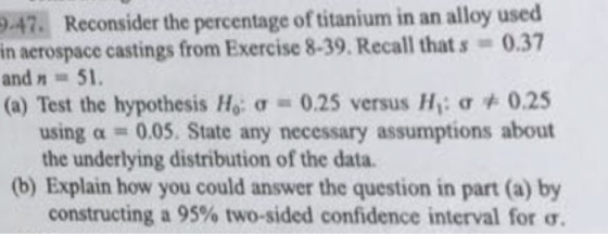 in an alloy used 0.47. Reconsider the percentage of titanium in aerospace castings from Exercise 8-39. Recall that s and n = 51. (a) Test the hypothesis Ho: σ 0.25 versus Hi: σ 0.37 0.25 a -0.05. State any necessary assumptions about using the underlying distribution of the data. (b) Explain how you could answer the question in part (a) by constructing a 95% two-sided confidence interval for ơ.