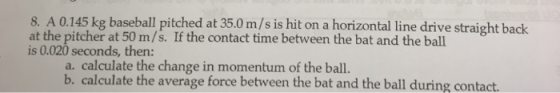 8. A 0.145 kg baseball pitched at 35.0 m/s is hit on a horizontal line drive straight back at the pitcher at 50 m/s. If the contact time between the bat and the ball is 0.020 seconds, then: a. calculate the change in momentum of the ball. b. calculate the average force between the bat and the ball during contact.