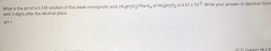 What is the pH of a 0.3 M solution of this weak monoprotic acid, HC3H702?The Ka of HC3H702 is 4.91 x 10-5. Write your answer